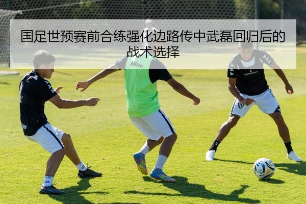 国足世预赛前合练强化边路传中武磊回归后的战术选择（KaiyuanGames）