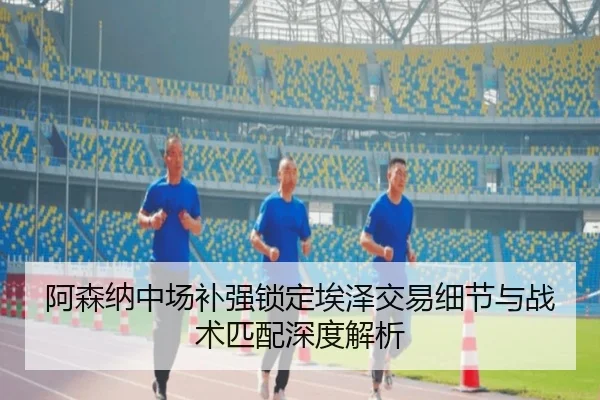 阿森纳中场补强锁定埃泽交易细节与战术匹配深度解析